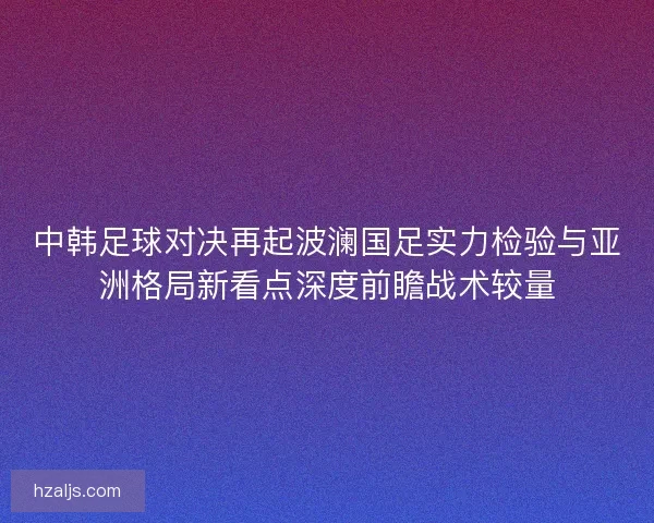中韩足球对决再起波澜国足实力检验与亚洲格局新看点深度前瞻战术较量