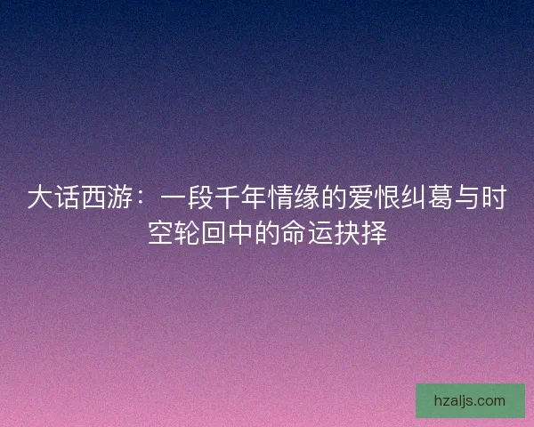 大话西游:一段千年情缘的爱恨纠葛与时空轮回中的命运抉择 大话西游:一段千年情缘的爱恨纠葛与时空轮回中的命运抉择