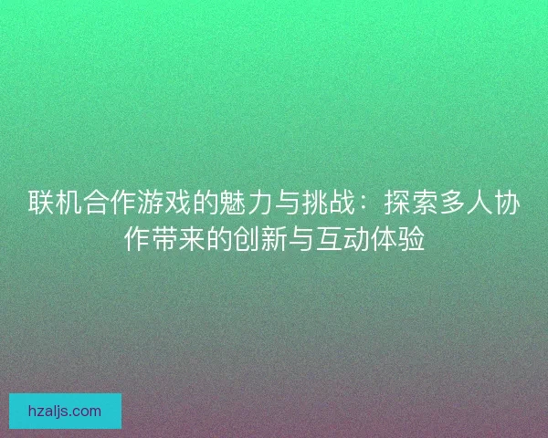 联机合作游戏的魅力与挑战:探索多人协作带来的创新与互动体验 联机合作游戏的魅力与挑战:探索多人协作带来的创新与互动体验
