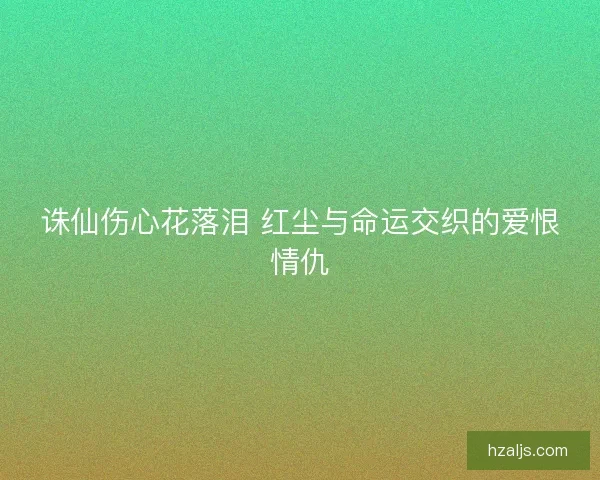 诛仙伤心花落泪 红尘与命运交织的爱恨情仇 诛仙伤心花落泪 红尘与命运交织的爱恨情仇