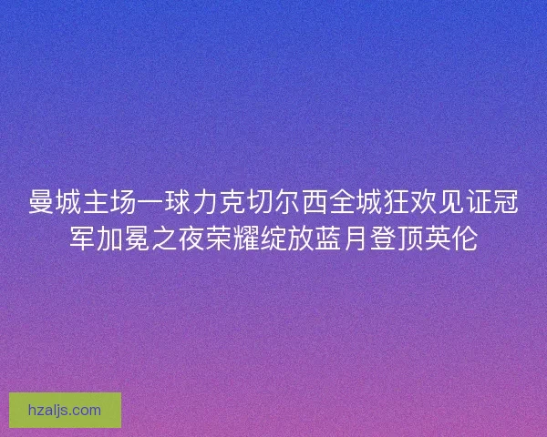 曼城主场一球力克切尔西全城狂欢见证冠军加冕之夜荣耀绽放蓝月登顶英伦