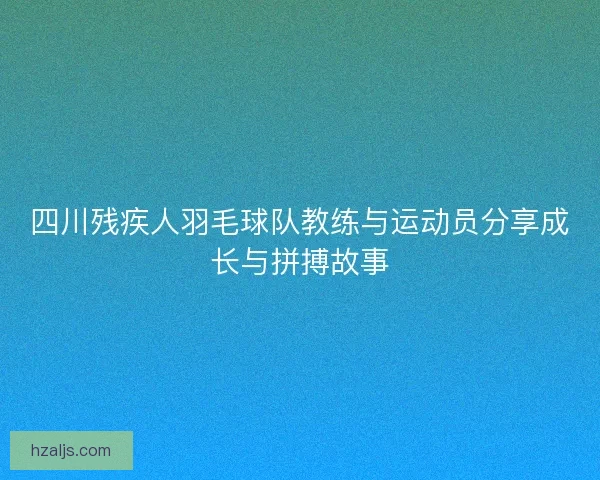 四川残疾人羽毛球队教练与运动员分享成长与拼搏故事