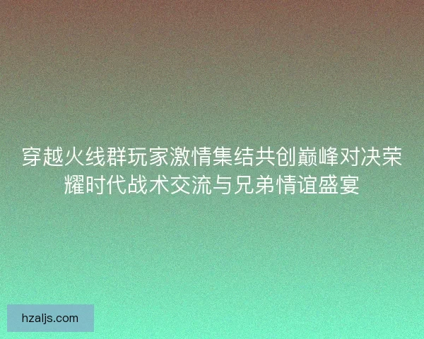 穿越火线群玩家激情集结共创巅峰对决荣耀时代战术交流与兄弟情谊盛宴 穿越火线群玩家激情集结共创巅峰对决荣耀时代战术交流与兄弟情谊盛宴