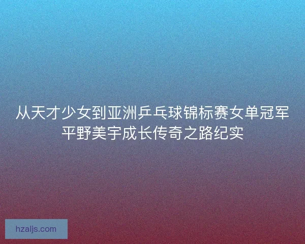 从天才少女到亚洲乒乓球锦标赛女单冠军平野美宇成长传奇之路纪实