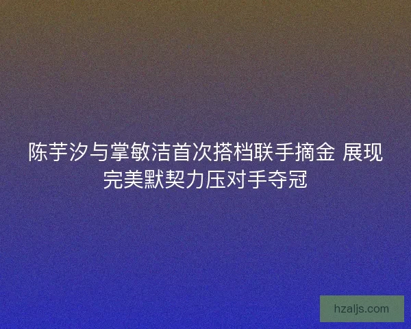 陈芋汐与掌敏洁首次搭档联手摘金 展现完美默契力压对手夺冠