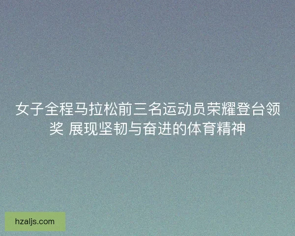 女子全程马拉松前三名运动员荣耀登台领奖 展现坚韧与奋进的体育精神 女子全程马拉松前三名运动员荣耀登台领奖 展现坚韧与奋进的体育精神