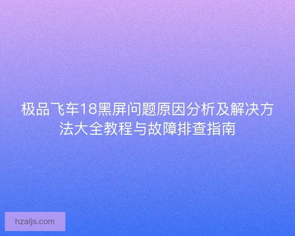 极品飞车18黑屏问题原因分析及解决方法大全教程与故障排查指南