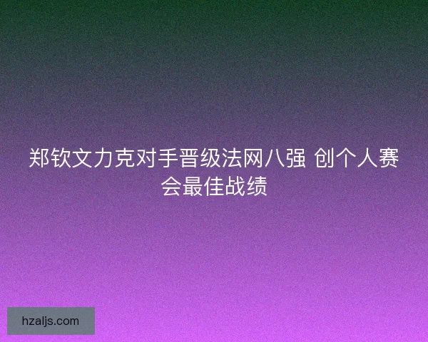 郑钦文力克对手晋级法网八强 创个人赛会最佳战绩 郑钦文力克对手晋级法网八强 创个人赛会最佳战绩