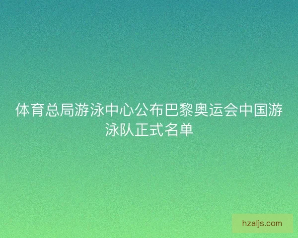 体育总局游泳中心公布巴黎奥运会中国游泳队正式名单
