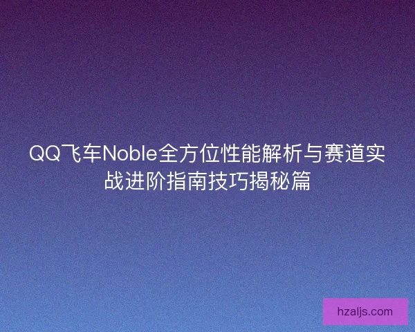 QQ飞车Noble全方位性能解析与赛道实战进阶指南技巧揭秘篇 QQ飞车Noble全方位性能解析与赛道实战进阶指南技巧揭秘篇
