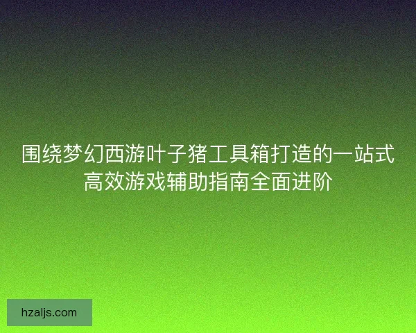 围绕梦幻西游叶子猪工具箱打造的一站式高效游戏辅助指南全面进阶 围绕梦幻西游叶子猪工具箱打造的一站式高效游戏辅助指南全面进阶