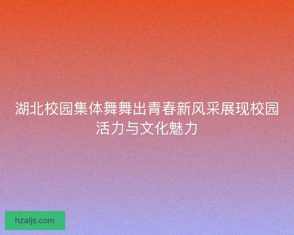湖北校园集体舞舞出青春新风采展现校园活力与文化魅力 湖北校园集体舞舞出青春新风采展现校园活力与文化魅力