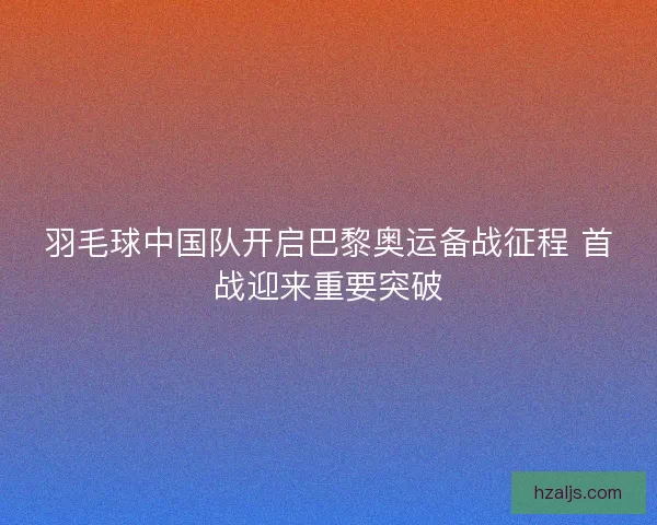 羽毛球中国队开启巴黎奥运备战征程 首战迎来重要突破 羽毛球中国队开启巴黎奥运备战征程 首战迎来重要突破