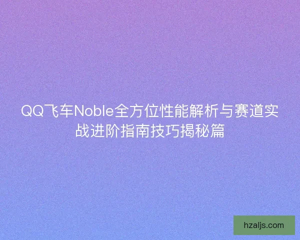 QQ飞车Noble全方位性能解析与赛道实战进阶指南技巧揭秘篇 QQ飞车Noble全方位性能解析与赛道实战进阶指南技巧揭秘篇