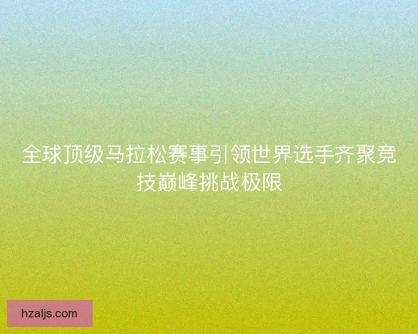 全球顶级马拉松赛事引领世界选手齐聚竞技巅峰挑战极限