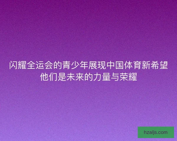 闪耀全运会的青少年展现中国体育新希望他们是未来的力量与荣耀