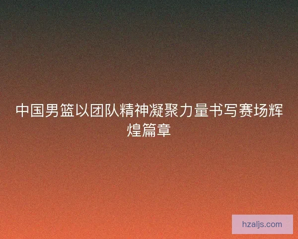中国男篮以团队精神凝聚力量书写赛场辉煌篇章 中国男篮以团队精神凝聚力量书写赛场辉煌篇章