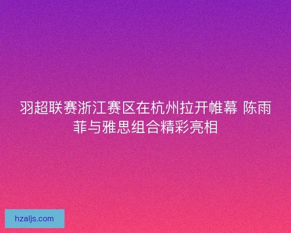 羽超联赛浙江赛区在杭州拉开帷幕 陈雨菲与雅思组合精彩亮相 羽超联赛浙江赛区在杭州拉开帷幕 陈雨菲与雅思组合精彩亮相