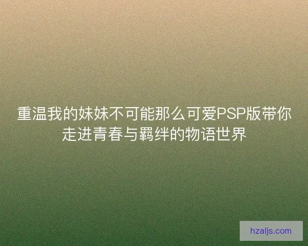 重温我的妹妹不可能那么可爱PSP版带你走进青春与羁绊的物语世界 重温我的妹妹不可能那么可爱PSP版带你走进青春与羁绊的物语世界