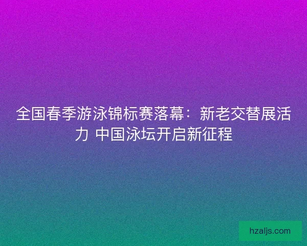 全国春季游泳锦标赛落幕:新老交替展活力 中国泳坛开启新征程 全国春季游泳锦标赛落幕:新老交替展活力 中国泳坛开启新征程