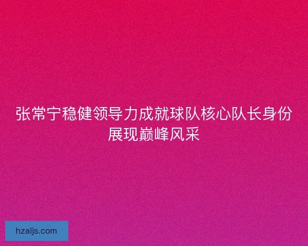 张常宁稳健领导力成就球队核心队长身份展现巅峰风采